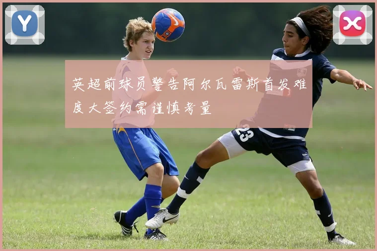 英超前球员警告阿尔瓦雷斯首发难度大签约需谨慎考量