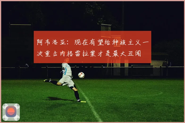 阿韦洛亚:现在有望给种族主义一次重击内格雷拉案才是最大丑闻