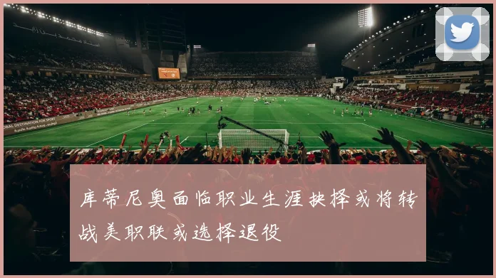 库蒂尼奥面临职业生涯抉择或将转战美职联或选择退役